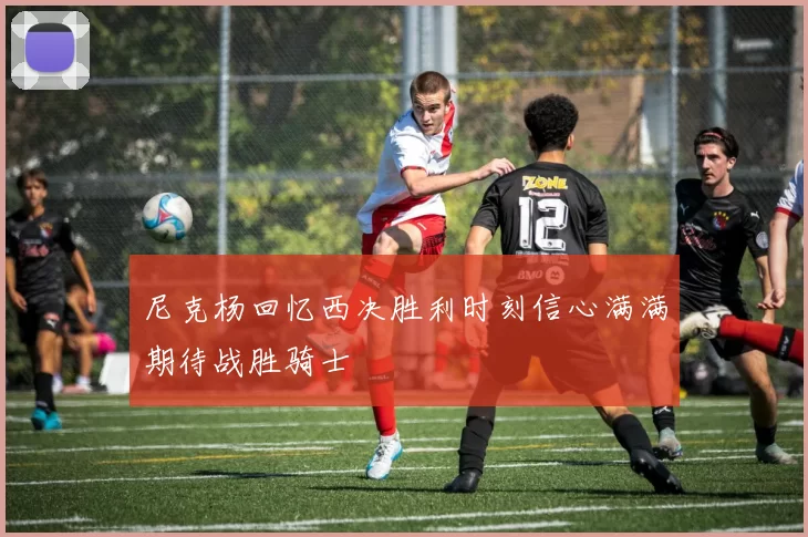 尼克杨回忆西决胜利时刻信心满满期待战胜骑士