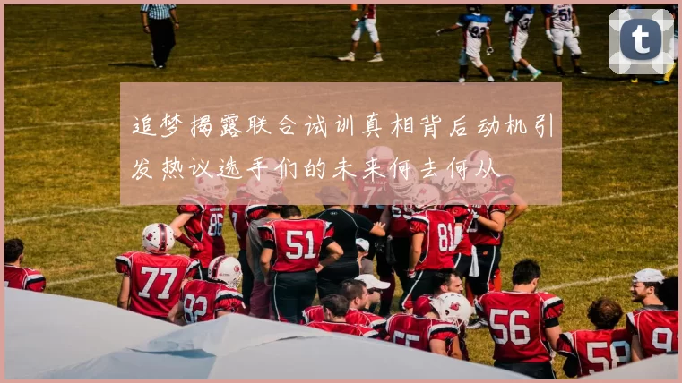 追梦揭露联合试训真相背后动机引发热议选手们的未来何去何从