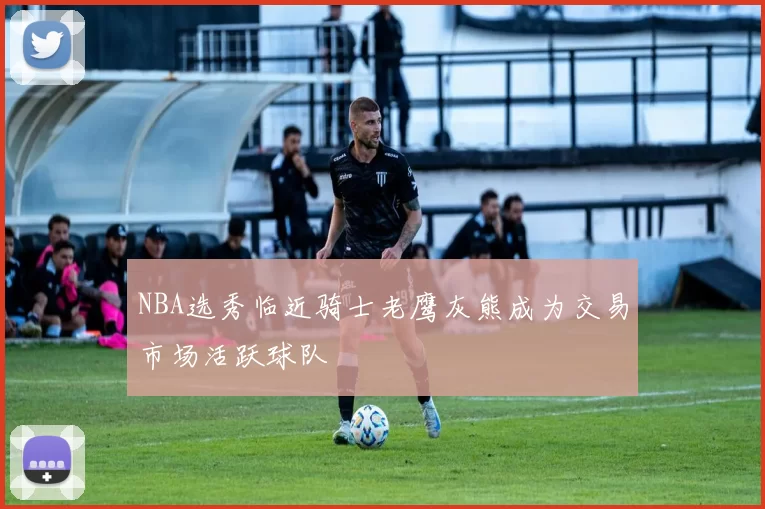 NBA选秀临近骑士老鹰灰熊成为交易市场活跃球队
