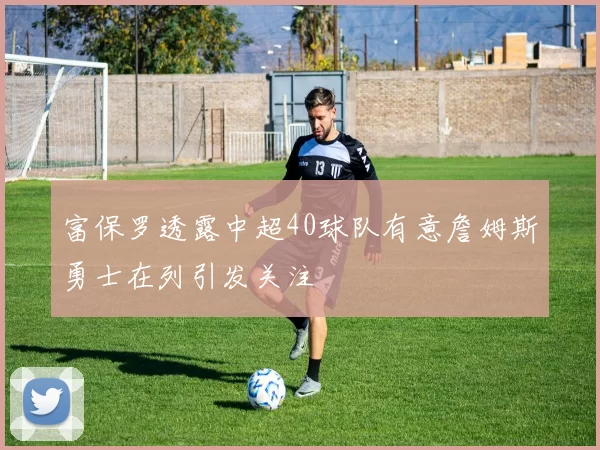 富保罗透露中超40球队有意詹姆斯勇士在列引发关注