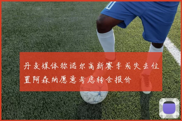 丹麦媒体称诺尔高新赛季或失去位置阿森纳愿意考虑转会报价