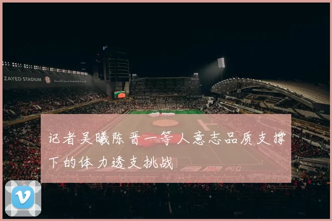 记者吴曦陈晋一等人意志品质支撑下的体力透支挑战