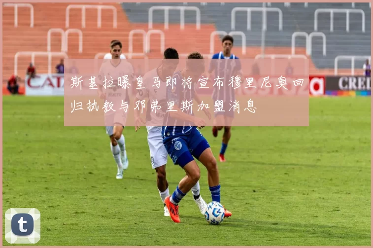 斯基拉曝皇马即将宣布穆里尼奥回归执教与邓弗里斯加盟消息