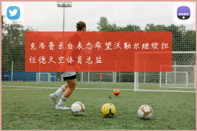 克洛普亲自表态希望沃勒尔继续担任德天空体育总监