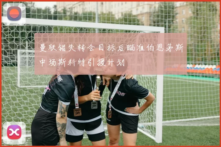 曼联错失转会目标后瞄准伯恩茅斯中场斯科特引援计划