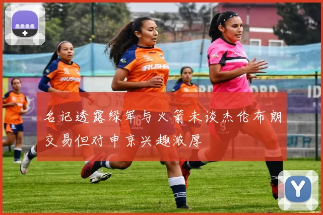 名记透露绿军与火箭未谈杰伦布朗交易但对申京兴趣浓厚