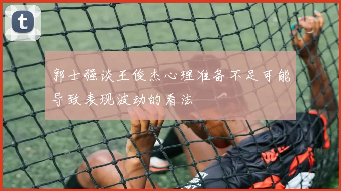 郭士强谈王俊杰心理准备不足可能导致表现波动的看法