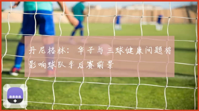 丹尼格林：华子与三球健康问题将影响球队季后赛前景