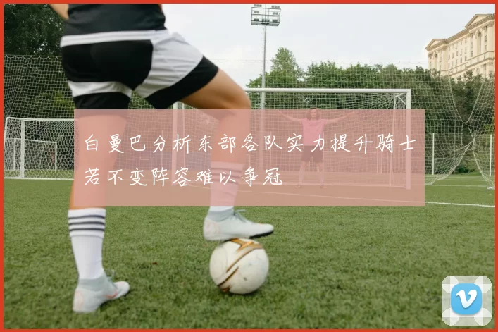 白曼巴分析东部各队实力提升骑士若不变阵容难以争冠