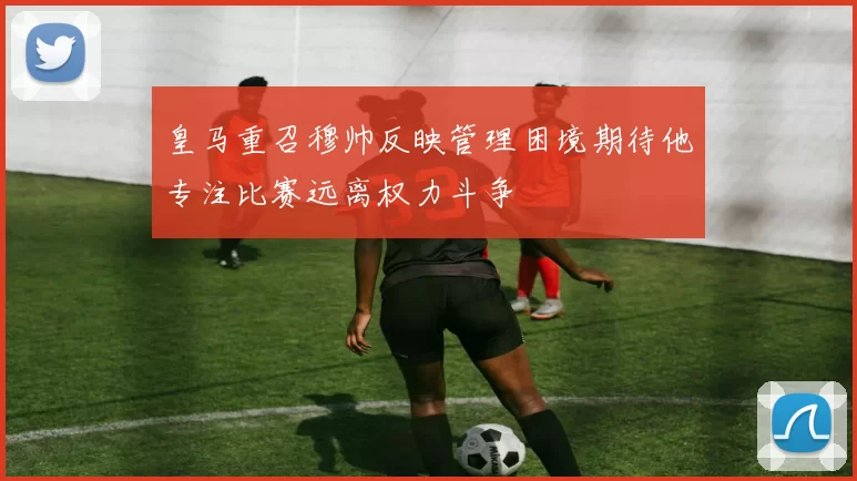 皇马重召穆帅反映管理困境期待他专注比赛远离权力斗争
