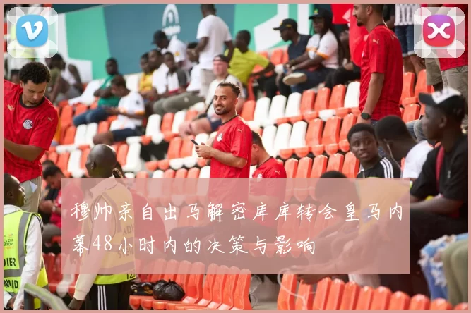 穆帅亲自出马解密库库转会皇马内幕48小时内的决策与影响