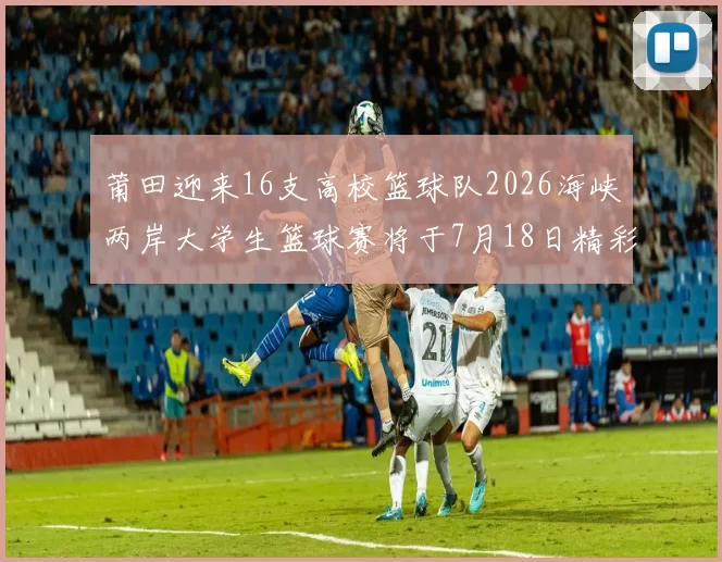 莆田迎来16支高校篮球队2026海峡两岸大学生篮球赛将于7月18日精彩开幕