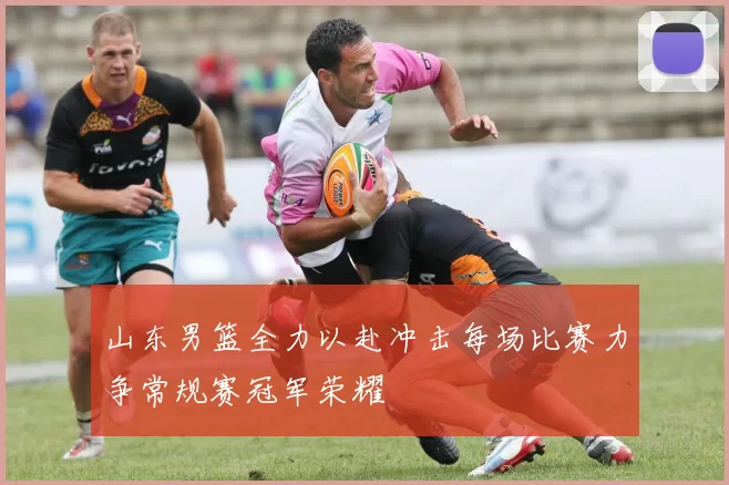 山东男篮全力以赴冲击每场比赛力争常规赛冠军荣耀