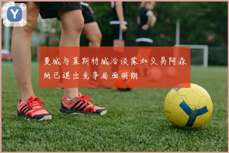 曼城与莱斯特城洽谈蒙加交易阿森纳已退出竞争局面明朗