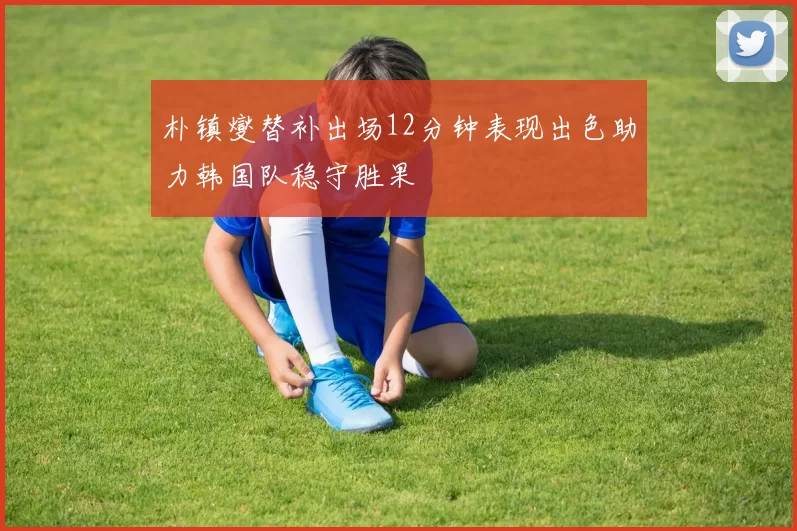 朴镇燮替补出场12分钟表现出色助力韩国队稳守胜果