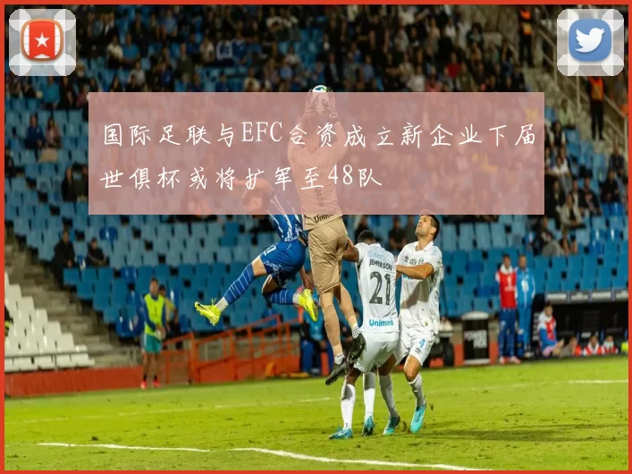 国际足联与EFC合资成立新企业下届世俱杯或将扩军至48队