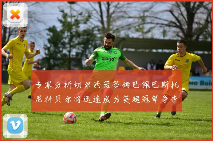 专家分析切尔西若签姆巴佩巴斯托尼科贝尔将迅速成为英超冠军争夺者
