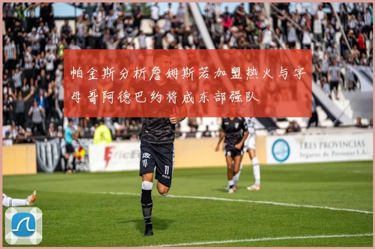 帕金斯分析詹姆斯若加盟热火与字母哥阿德巴约将成东部强队