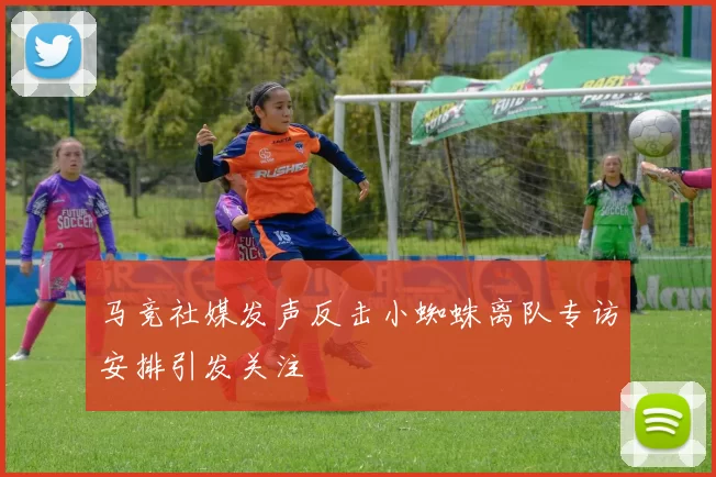 马竞社媒发声反击小蜘蛛离队专访安排引发关注