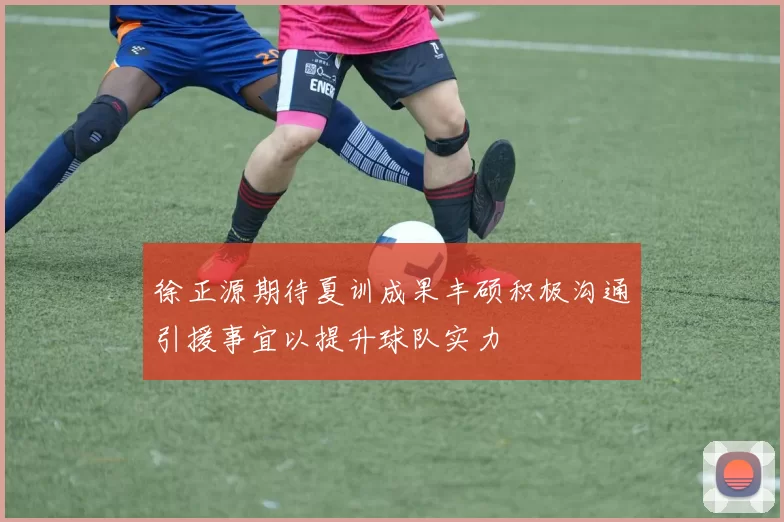 徐正源期待夏训成果丰硕积极沟通引援事宜以提升球队实力