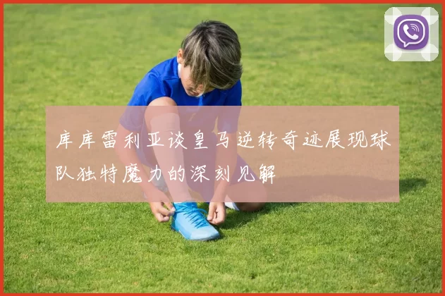 库库雷利亚谈皇马逆转奇迹展现球队独特魔力的深刻见解
